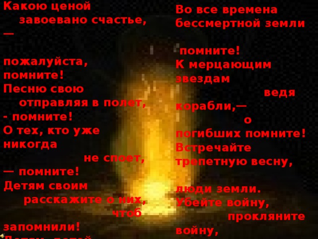 Люди!  Покуда сердца                   стучатся,— помните!  Какою ценой  завоевано счастье,—  пожалуйста, помните!  Песню свою      отправляя в полет, - помните!  О тех, кто уже никогда            не споет,— помните!  Детям своим       расскажите о них,  чтоб запомнили! Детям  детей  расскажите о них,  чтобы тоже запомнили!   Во все времена  бессмертной земли  помните!  К мерцающим звездам                        ведя корабли,—  о погибших помните! Встречайте трепетную весну,  люди земли. Убейте войну,  прокляните войну,  люди земли! Мечту пронесите через года  и жизнью наполните!..  Но о тех,  кто уже не придет никогда,—  заклинаю,—помните! I960 