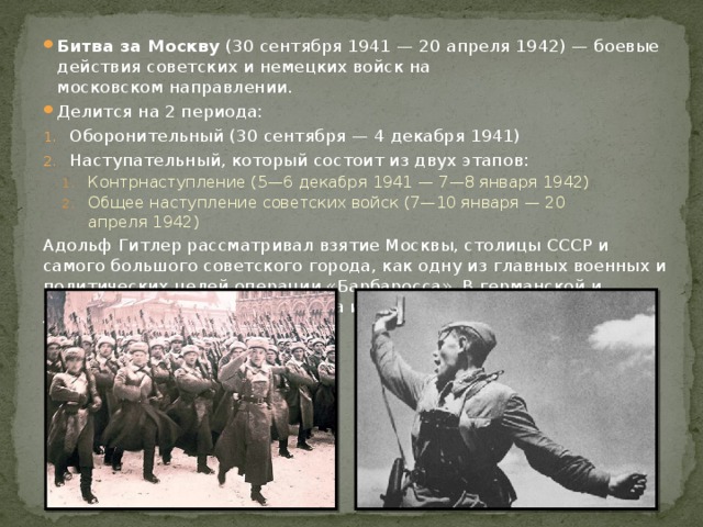 Битва за Москву  (30 сентября 1941 — 20 апреля 1942) — боевые действия советских и немецких войск на московском направлении. Делится на 2 периода: Оборонительный (30 сентября — 4 декабря 1941) Наступательный, который состоит из двух этапов: Контрнаступление (5—6 декабря 1941 — 7—8 января 1942) Общее наступление советских войск (7—10 января — 20 апреля 1942) Контрнаступление (5—6 декабря 1941 — 7—8 января 1942) Общее наступление советских войск (7—10 января — 20 апреля 1942) Адольф Гитлер рассматривал взятие Москвы, столицы СССР и самого большого советского города, как одну из главных военных и политических целей операции «Барбаросса». В германской и западной военной истории битва известна как  «Операция Тайфун» . 
