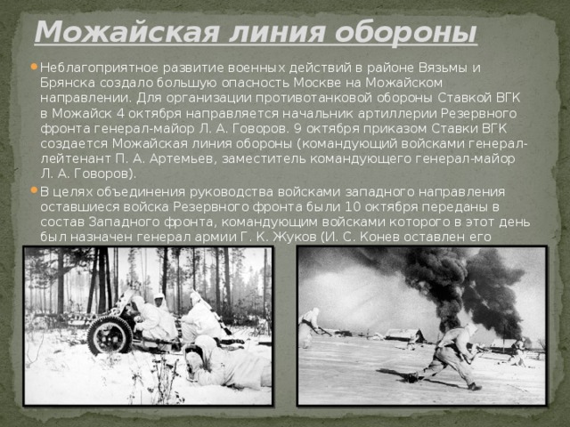 Можайская линия обороны   Неблагоприятное развитие военных действий в районе Вязьмы и Брянска создало большую опасность Москве на Можайском направлении. Для организации противотанковой обороны Ставкой ВГК в Можайск 4 октября направляется начальник артиллерии Резервного фронта генерал-майор Л. А. Говоров. 9 октября приказом Ставки ВГК создается Можайская линия обороны (командующий войсками генерал-лейтенант П. А. Артемьев, заместитель командующего генерал-майор Л. А. Говоров). В целях объединения руководства войсками западного направления оставшиеся войска Резервного фронта были 10 октября переданы в состав Западного фронта, командующим войсками которого в этот день был назначен генерал армии Г. К. Жуков (И. С. Конев оставлен его заместителем). 