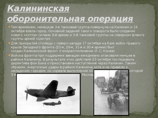 Калининская оборонительная операция   Тем временем, немецкая 3-я танковая группа повернула на Калинин и 14 октября взяла город. Основной задачей такого поворота было создание нового «котла» силами 9-й армии и 3-й танковой группы на северном фланге группы армий «Центр». Для прикрытия столицы с северо-запада 17 октября на базе войск правого крыла Западного фронта (22-я, 29-я, 31-я и 30-я армии) был создан Калининский фронт (генерал-полковник И. С. Конев). Войска фронта при поддержке авиации ежедневно атаковали немцев в районе Калинина. В результате этих действий 23 октября последовала директива фон Бока о приостановке наступления через Калинин. Таким образом, энергичные удары в районе Калинина хотя и не привели к овладению городом, но сорвали выполнение основной задачи, ради которой 3-я танковая группа разворачивалась от Москвы на север. 