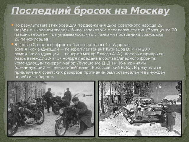 Последний бросок на Москву   По результатам этих боев для поддержания духа советского народа 28 ноября в «Красной звезде» была напечатана передовая статья «Завещание 28 павших героев», где указывалось, что с танками противника сражались 28 панфиловцев. В состав Западного фронта были переданы 1-я Ударная армия (командующий — генерал-лейтенант Кузнецов В. И.) и 20-я армия (командующий — генерал-майор Власов А. А.), которые прикрыли разрыв между 30-й (17 ноября передана в состав Западного фронта, командующий генерал-майор Лелюшенко Д. Д.) и 16-й армиями (командующий — генерал-лейтенант Рокосcовский К. К.). В результате привлечения советских резервов противник был остановлен и вынужден перейти к обороне. 