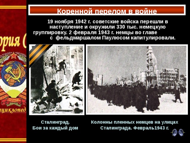 Коренной перелом в войне 19 ноября 1942 г. советские войска перешли в наступление и окружили 330 тыс. немецкую группировку. 2 февраля 1943 г. немцы во главе с фельдмаршалом Паулюсом капитулировали. Сталинград. Бои за каждый дом Колонны пленных немцев на улицах Сталинграда. Февраль1943 г. 