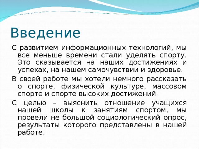Введение С развитием информационных технологий, мы все меньше времени стали уделять спорту. Это сказывается на наших достижениях и успехах, на нашем самочувствии и здоровье. В своей работе мы хотели немного рассказать о спорте, физической культуре, массовом спорте и спорте высоких достижений. С целью – выяснить отношение учащихся нашей школы к занятиям спортом, мы провели не большой социологический опрос, результаты которого представлены в нашей работе. 