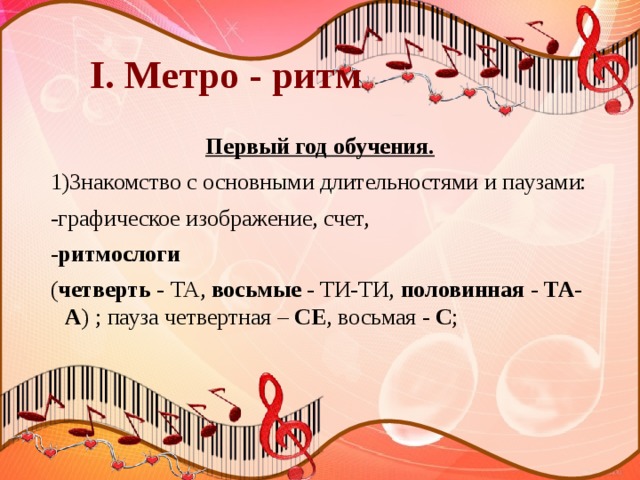  I. Метро - ритм Первый год обучения. 1)Знакомство с основными длительностями и паузами: -графическое изображение, счет, - ритмослоги ( четверть - ТА, восьмые - ТИ-ТИ, половинная - ТА-А ) ; пауза четвертная – СЕ , восьмая - С ;  