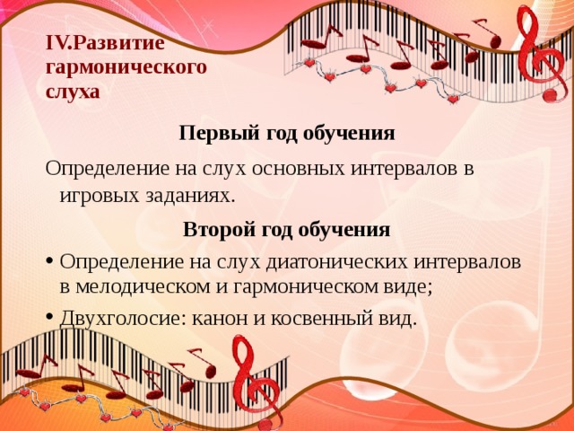 IV.Развитие  гармонического  слуха Первый год обучения Определение на слух основных интервалов в игровых заданиях. Второй год обучения Определение на слух диатонических интервалов в мелодическом и гармоническом виде; Двухголосие: канон и косвенный вид. 