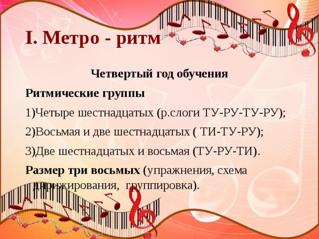 I. Метро - ритм Четвертый год обучения Ритмические группы 1)Четыре шестнадцатых (р.слоги ТУ-РУ-ТУ-РУ); 2)Восьмая и две шестнадцатых ( ТИ-ТУ-РУ); 3)Две шестнадцатых и восьмая (ТУ-РУ-ТИ). Размер три восьмых (упражнения, схема дирижирования, группировка). 