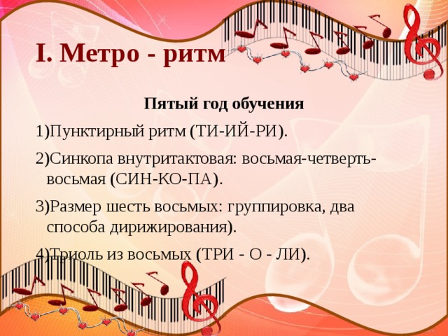 I. Метро - ритм Пятый год обучения 1)Пунктирный ритм (ТИ-ИЙ-РИ). 2)Синкопа внутритактовая: восьмая-четверть-восьмая (СИН-КО-ПА). 3)Размер шесть восьмых: группировка, два способа дирижирования). 4)Триоль из восьмых (ТРИ - О - ЛИ). 
