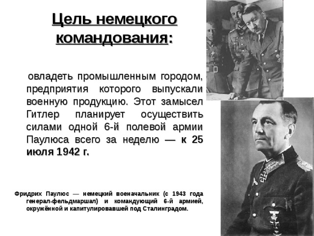  Цель немецкого командования :   овладеть промышленным городом, предприятия которого выпускали военную продукцию. Этот замысел Гитлер планирует осуществить силами одной 6-й полевой армии Паулюса всего за неделю — к 25 июля 1942 г.   Фридрих Паулюс — немецкий военачальник (с 1943 года генерал-фельдмаршал) и командующий 6-й армией, окружённой и капитулировавшей под Сталинградом.  