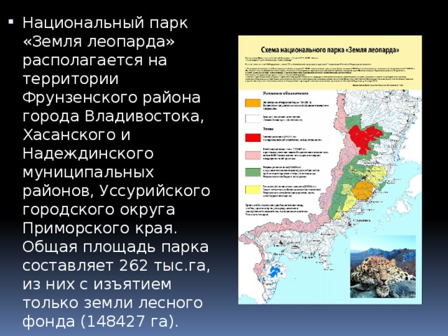 Национальный парк «Земля леопарда» располагается на территории Фрунзенского района города Владивостока, Хасанского и Надеждинского муниципальных районов, Уссурийского городского округа Приморского края. Общая площадь парка составляет 262 тыс.га, из них с изъятием только земли лесного фонда (148427 га). 