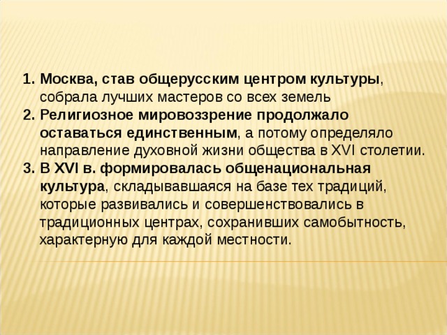 Москва, став общерусским центром культуры , собрала лучших мастеров со всех земель Религиозное мировоззрение продолжало оставаться единственным , а потому определяло направление духовной жизни общества в XVI столетии. В XVI в. формировалась общенациональная культура , складывавшаяся на базе тех традиций, которые развивались и совершенствовались в традиционных центрах, сохранивших самобытность, характерную для каждой местности.