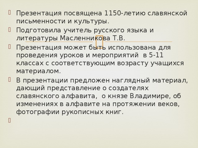 Презентация посвящена 1150-летию славянской письменности и культуры. Подготовила учитель русского языка и литературы Масленникова Т.В. Презентация может быть использована для проведения уроков и мероприятий в 5-11 классах с соответствующим возрасту учащихся материалом. В презентации предложен наглядный материал, дающий представление о создателях славянского алфавита, о князе Владимире, об изменениях в алфавите на протяжении веков, фотографии рукописных книг. 