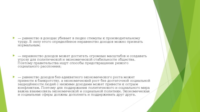 — равенство в доходах убивает в людях стимулы к производительному труду. В силу этого определённое неравенство доходов можно признать нормальным;  — неравенство доходов может достигать огромных масштабов и создавать угрозу для политической и экономической стабильности общества. Поэтому правительства ищут способы предотвращения резкого социального расслоения;  — равенство доходов без адекватного экономического роста может привести к банкротству, а экономический рост без достаточной социальной защищённости людей с низкими доходами может привести к острым конфликтам. Поэтому для поддержания политического и социального мира важна взаимосвязь экономической и социальной политики. Экономическая и социальная сферы должны дополнять и поддерживать друг друга. 