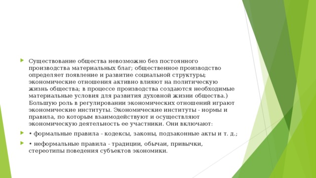 Существование общества невозможно без постоянного производства материальных благ; общественное производство определяет появление и развитие социальной структуры; экономические отношения активно влияют на политическую жизнь общества; в процессе производства создаются необходимые материальные условия для развития духовной жизни общества.) Большую роль в регулировании экономических отношений играют экономические институты. Экономические институты - нормы и правила, по которым взаимодействуют и осуществляют экономическую деятельность ее участники. Они включают: • формальные правила - кодексы, законы, подзаконные акты и т. д.; • неформальные правила - традиции, обычаи, привычки, стереотипы поведения субъектов экономики.  