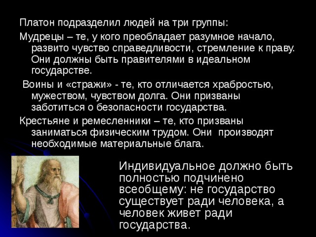 Платон подразделил людей на три группы: Мудрецы – те, у кого преобладает разумное начало, развито чувство справедливости, стремление к праву. Они должны быть правителями в идеальном государстве.  Воины и «стражи» - те, кто отличается храбростью, мужеством, чувством долга. Они призваны заботиться о безопасности государства. Крестьяне и ремесленники – те, кто призваны заниматься физическим трудом. Они производят необходимые материальные блага. Индивидуальное должно быть полностью подчинено всеобщему: не государство существует ради человека, а человек живет ради государства. 