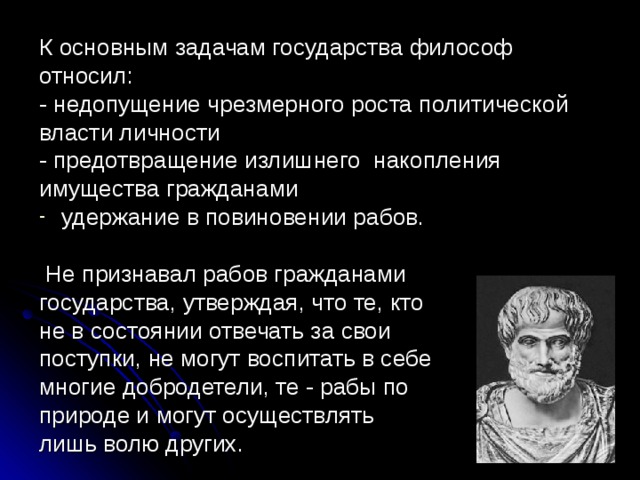К основным задачам государства философ относил: - недопущение чрезмерного роста политической власти личности - предотвращение излишнего накопления имущества гражданами удержание в повиновении рабов.  Не признавал рабов гражданами государства, утверждая, что те, кто не в состоянии отвечать за свои поступки, не могут воспитать в себе многие добродетели, те - рабы по природе и могут осуществлять лишь волю других. 