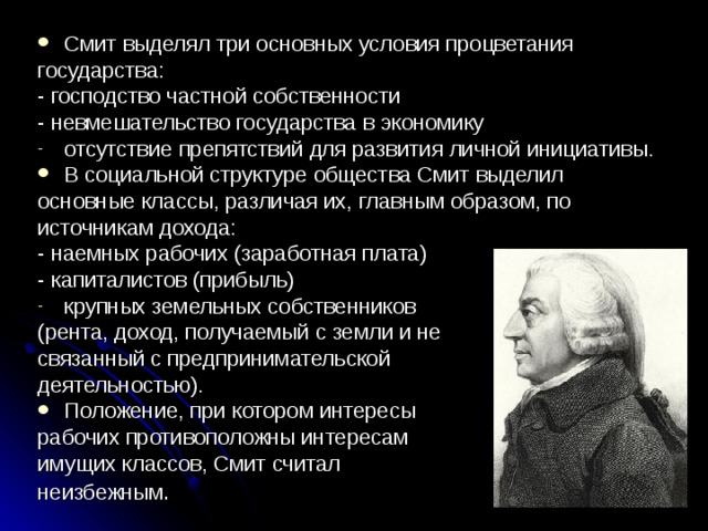 Смит выделял три основных условия процветания государства: - господство частной собственности - невмешательство госу­дарства в экономику отсутствие препятствий для развития личной инициативы. В социальной структуре общества Смит выделил основные классы, различая их, главным образом, по источникам дохода: - наемных рабочих (заработная плата) - капиталистов (прибыль) крупных земельных собственников (рента, доход, получаемый с земли и не связанный с предпринимательской деятельностью). Положение, при котором интересы рабочих противоположны интересам имущих классов, Смит считал неизбежным . 