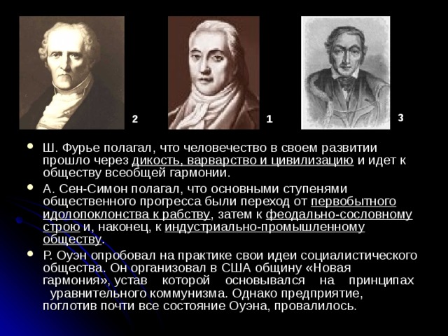 3 1 2 Ш. Фурье полагал, что человечество в своем развитии прошло через дикость, варварство и цивилизацию и идет к обществу всеобщей гармонии. А. Сен-Симон полагал, что основными ступенями общественного прогресса были переход от первобытного идолопоклонства к рабству , затем к феодально-сословному строю и, наконец, к индустриально-промышленному обществу . Р. Оуэн опробовал на практике свои идеи социалистического общества. Он организовал в США общину «Новая гармония», устав которой основывался на принципах уравнительного коммунизма. Однако предприятие, поглотив почти все состояние Оуэна, провалилось. 