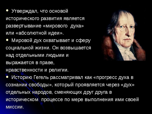 Утверждал, что основой исторического развития является развертывание «мирового духа» или «абсолютной идеи». Мировой дух охватывает и сферу социальной жизни. Он возвышается над отдельными людьми и выражается в праве, нравственности и религии. Историю Гегель рассматривал как «прогресс духа в сознании свободы», который проявляется через «дух» отдельных народов, сменяющих друг друга в историческом процессе по мере выполнения ими своей миссии. 