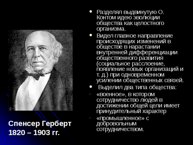 Разделял выдвинутую О. Контом идею эволюции общества как целостного организма. Видел главное направление происходящих изменений в обществе в нарастании внутренней дифференциации общественного развития (социальное расслоение, появление новых организаций и т. д.) при одновременном усилении общественных связей.  Выделил два типа общества: «военное», в котором сотрудничество людей в достижении общей цели имеет принудительный характер «промышленное» с добровольным сотрудничеством. Спенсер Герберт 1820 – 1903 гг. 