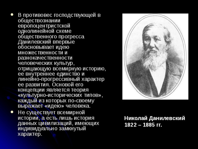 В противовес господствующей в обществознании европоцентристской однолинейной схеме общественного прогресса Данилевский впервые обосновывает идею множественности и разнокачественности человеческих культур, отрицающую всемирную историю, ее внутреннее единство и линейно-прогрессивный характер ее развития. Основой его концепции является теория «культурно-исторических типов», каждый из которых по-своему выражает «идею» человека. Не существует всемирной истории, а есть лишь история данных цивилизаций, имеющих индивидуально замкнутый характер. Николай Данилевский 1822 – 1885 гг. 