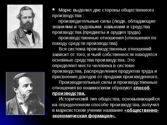 Маркс выделил две стороны общественного производства : производительные силы (люди, обладающие знаниями и трудовыми навыками и средства производства (предметы и орудия труда) производственные отношения (отношения по поводу средств производства)  Вся система производственных отношений зависит от того, в чьей собственности находятся основные средства производства. Это определяет место человека в системе производства, распределения продуктов труда и присвоения доходов от продажи произведенного.  Производительные силы и производственные отношения во взаимосвязи образуют способ производства.   Исторический тип общества, основывающийся на определенном способе производства, получил в марксистском учении название «общественно- экономическая формация». 