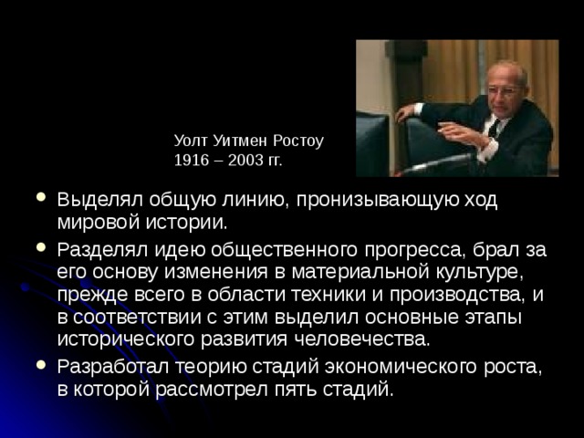 Уолт Уитмен Ростоу 1916 – 2003 гг. Выделял общую линию, пронизывающую ход мировой истории. Разделял идею общественного прогресса, брал за его основу изменения в материальной культуре, прежде всего в области техники и производства, и в соответствии с этим выделил основные этапы исторического развития человечества. Разработал теорию стадий экономического роста, в которой рассмотрел пять стадий. 