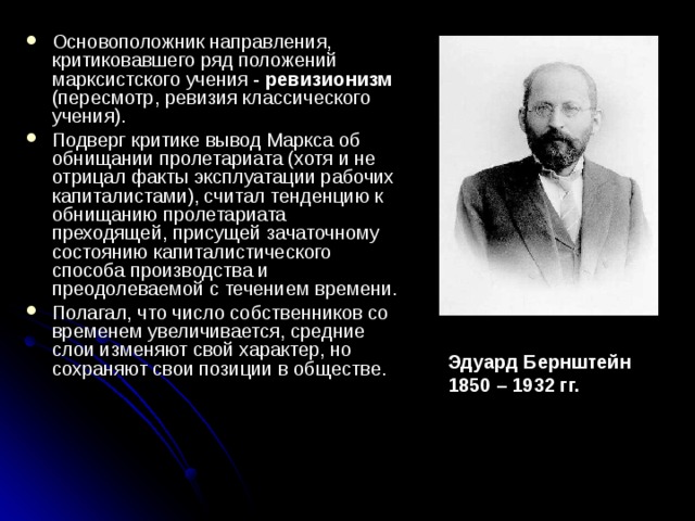 Основоположник направления, критиковавшего ряд положений марксистского учения - ревизионизм (пересмотр, ревизия классического учения). Подверг критике вывод Маркса об обнищании пролетариата (хотя и не отрицал факты эксплуатации рабо­чих капиталистами), считал тенденцию к обнищанию пролетариата преходящей, присущей зачаточному состоянию капиталистического способа производства и преодолеваемой с течением времени. Полагал, что число собственников со временем увеличивается, средние слои изменяют свой характер, но сохраняют свои позиции в обществе. Эдуард Бернштейн 1850 – 1932 гг. 