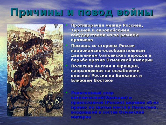 Причины и повод войны Противоречия между Россией, Турцией и европейскими государствами из-за режима проливов Помощь со стороны России национально-освободительным движением балканских народов в борьбе против Османской империи Политика Англии и Франции, направленная на ослабление влияния России на Балканах и Ближнем Востоке  Религиозный спор католической(Франция) и православной (Россия) церквей об их правах на святые места в Палестине, входившей в состав Османской империи 