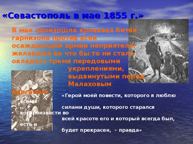 «Севастополь в мае 1855 г.» В мае произошла кровавая битва гарнизона против всей осаждающей армии неприятеля, желавшей во что бы то ни стало овладеть тремя передовыми  укреплениями,  выдвинутыми перед  Малаховым курганом   «Герой моей повести, которого я люблю всеми  силами души,  которого старался воспроизвести во  всей красоте его  и который всегда был, есть и  будет прекрасен, – правда» 