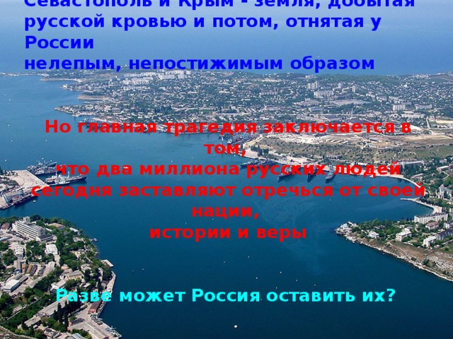 Севастополь и Крым - земля, добытая русской кровью и потом, отнятая у России нелепым, непостижимым образом   Но главная трагедия заключается в том, что два миллиона русских людей сегодня заставляют отречься от своей нации, истории и веры   Разве может Россия оставить их?   