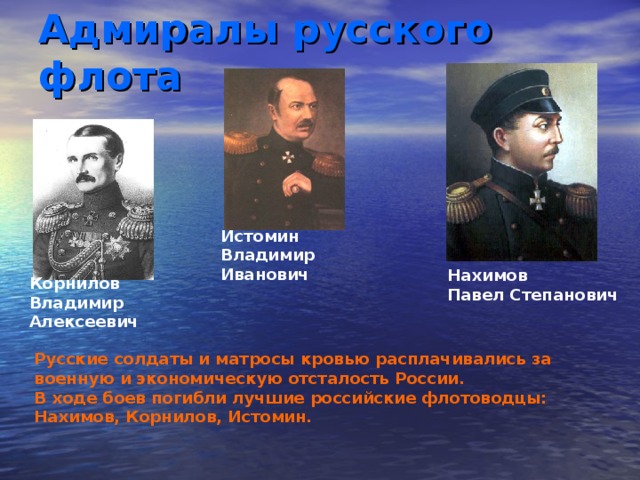Адмиралы русского флота Истомин Владимир Иванович  Нахимов Павел Степанович  Корнилов Владимир Алексеевич Русские солдаты и матросы кровью расплачивались за военную и экономическую отсталость России. В ходе боев погибли лучшие российские флотоводцы: Нахимов, Корнилов, Истомин. 