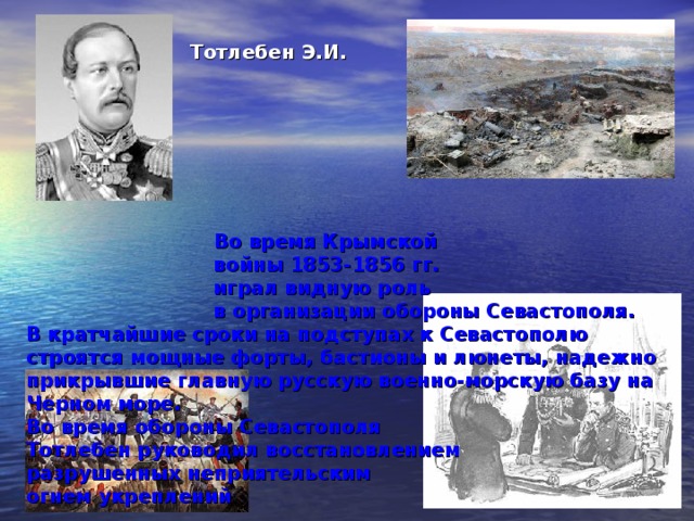 Тотлебен  Э.И.      Во время Крымской  войны 1853-1856 гг.  играл видную роль  в организации обороны Севастополя.  В кратчайшие сроки на подступах к Севастополю строятся мощные форты, бастионы и люнеты, надежно прикрывшие главную русскую военно-морскую базу на Черном море.  Во время обороны Севастополя  Тотлебен руководил восстановлением  разрушенных неприятельским  огнем укреплений            