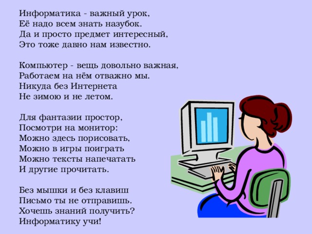 Информатика - важный урок, Её надо всем знать назубок. Да и просто предмет интересный, Это тоже давно нам известно. Компьютер - вещь довольно важная, Работаем на нём отважно мы. Никуда без Интернета Не зимою и не летом. Для фантазии простор, Посмотри на монитор: Можно здесь порисовать, Можно в игры поиграть Можно тексты напечатать И другие прочитать. Без мышки и без клавиш Письмо ты не отправишь. Хочешь знаний получить? Информатику учи! 