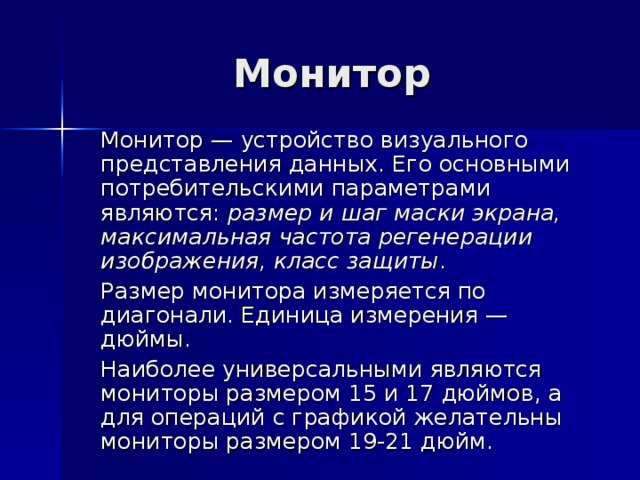 Монитор  Монитор — устройство визуального представления данных. Его основными потребительскими параметрами являются: размер и шаг маски экрана, максимальная частота регенерации изображения, класс защиты .  Размер монитора измеряется по диагонали. Единица измерения — дюймы.  Наиболее универсальными являются мониторы размером 15 и 17 дюймов, а для операций с графикой желательны мониторы размером 19-21 дюйм. 
