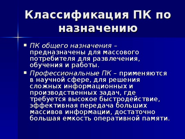 Классификация ПК по назначению ПК общего назначения – предназначены для массового потребителя для развлечения, обучения и работы. Профессиональные ПК – применяются в научной сфере, для решения сложных информационных и производственных задач, где требуется высокое быстродействие, эффективная передача больших массивов информации, достаточно большая емкость оперативной памяти. 