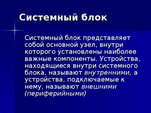 Системный блок  Системный блок представляет собой основной узел, внутри которого установлены наиболее важные компоненты. Устройства, находящиеся внутри системного блока, называют внутренними, а устройства, подключаемые к нему, называют внешними (периферийными)  