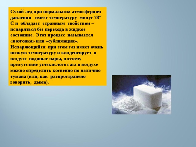 Сухой лед при нормальном атмосферном давлении имеет температуру минус 78° C и обладает странным свойством – испаряться без перехода в жидкое состояние. Этот процесс называется «возгонка» или «сублимация». Испаряющийся при этом газ имеет очень низкую температуру и конденсирует в воздухе водяные пары, поэтому присутствие углекислого газа в воздухе можно определить косвенно по наличию тумана (или, как распространено говорить, дыма). 