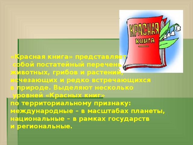 «Красная книга» представляет  собой постатейный перечень животных, грибов и растений, исчезающих и редко встречающихся в природе. Выделяют несколько  уровней «Красных книг» по территориальному признаку: международные – в масштабах планеты, национальные – в рамках государств и региональные.    