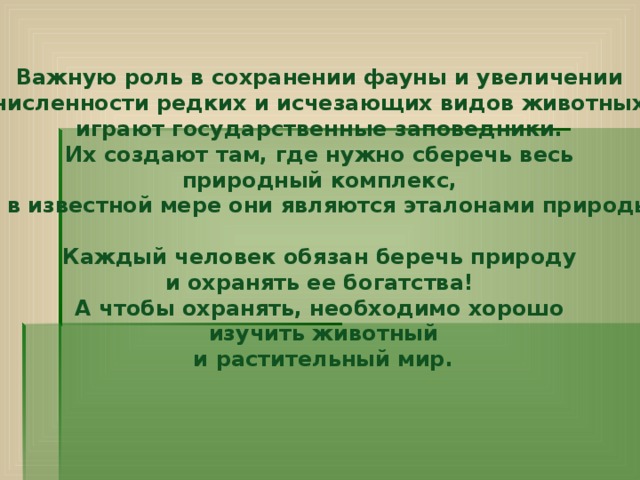 Важную роль в сохранении фауны и увеличении численности редких и исчезающих видов животных играют государственные заповедники. Их создают там, где нужно сберечь весь природный комплекс, и в известной мере они являются эталонами природы.   Каждый человек обязан беречь природу и охранять ее богатства! А чтобы охранять, необходимо хорошо изучить животный и растительный мир.     