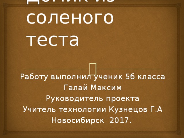 Домик из соленого теста Работу выполнил ученик 5б класса Галай Максим Руководитель проекта Учитель технологии Кузнецов Г.А Новосибирск 2017. 