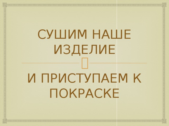 СУШИМ НАШЕ ИЗДЕЛИЕ И ПРИСТУПАЕМ К ПОКРАСКЕ 