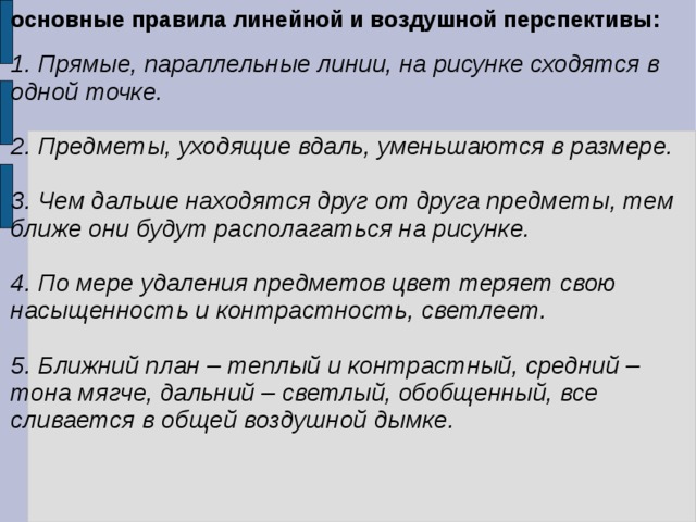 основные правила линейной и воздушной перспективы: 1. Прямые, параллельные линии, на рисунке сходятся в одной точке.  2. Предметы, уходящие вдаль, уменьшаются в размере.  3. Чем дальше находятся друг от друга предметы, тем ближе они будут располагаться на рисунке.  4. По мере удаления предметов цвет теряет свою насыщенность и контрастность, светлеет.  5. Ближний план – теплый и контрастный, средний – тона мягче, дальний – светлый, обобщенный, все сливается в общей воздушной дымке. 