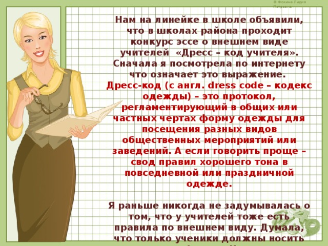 Нам на линейке в школе объявили, что в школах района проходит конкурс эссе о внешнем виде учителей «Дресс – код учителя». Сначала я посмотрела по интернету что означает это выражение.  Дресс-код (с англ. dress code – кодекс одежды) – это протокол, регламентирующий в общих или частных чертах форму одежды для посещения разных видов общественных мероприятий или заведений. А если говорить проще – свод правил хорошего тона в повседневной или праздничной одежде.  Я раньше никогда не задумывалась о том, что у учителей тоже есть правила по внешнем виду. Думала, что только ученики должны носить школьную форму. И мне стало интересно: «А вообще-то есть какой-то дресс-код у российских учителей?» И я обратилась к интернету… 