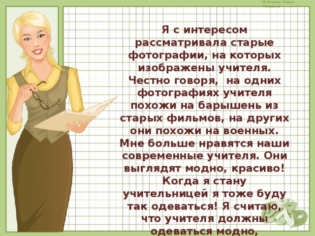  Я с интересом рассматривала старые фотографии, на которых изображены учителя. Честно говоря, на одних фотографиях учителя похожи на барышень из старых фильмов, на других они похожи на военных. Мне больше нравятся наши современные учителя. Они выглядят модно, красиво! Когда я стану учительницей я тоже буду так одеваться! Я считаю, что учителя должны одеваться модно, выглядеть аккуратно. Как наши учителя! 