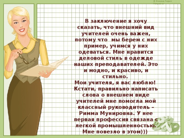 В заключение я хочу сказать, что внешний вид учителей очень важен, потому что мы берем с них пример, учимся у них одеваться. Мне нравится деловой стиль в одежде наших преподавателей. Это и модно, и красиво, и стильно. Мои учителя, я вас люблю! Кстати, правильно написать слова о внешнем виде учителей мне помогла мой классный руководитель – Римма Мунировна. У нее первая профессия связана с легкой промышленностью. Мне повезло в этом))) 