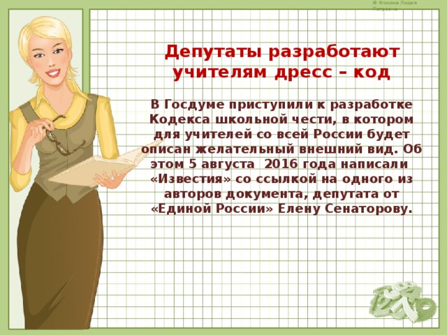 Депутаты разработают учителям дресс – код  В Госдуме приступили к разработке Кодекса школьной чести, в котором для учителей со всей России будет описан желательный внешний вид. Об этом 5 августа 2016 года написали  «Известия» со ссылкой на одного из авторов документа, депутата от «Единой России» Елену Сенаторову.      