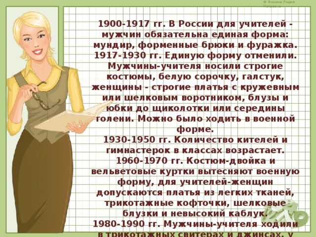 1900-1917 гг. В России для учителей - мужчин обязательна единая форма: мундир, форменные брюки и фуражка. 1917-1930 гг. Единую форму отменили. Мужчины-учителя носили строгие костюмы, белую сорочку, галстук, женщины - строгие платья с кружевным или шелковым воротником, блузы и юбки до щиколотки или середины голени. Можно было ходить в военной форме. 1930-1950 гг. Количество кителей и гимнастерок в классах возрастает. 1960-1970 гг. Костюм-двойка и вельветовые куртки вытесняют военную форму, для учителей-женщин допускаются платья из легких тканей, трикотажные кофточки, шелковые блузки и невысокий каблук. 1980-1990 гг. Мужчины-учителя ходили в трикотажных свитерах и джинсах, у женщин допустимы брючные костюмы, мини-юбки, макияж. С 2000 года ограничений нет. 