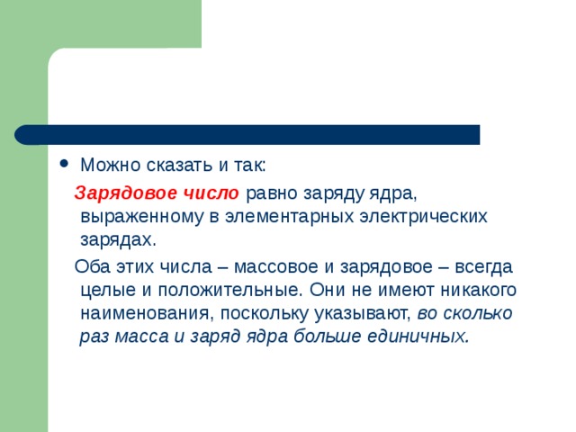 Можно сказать и так:  Зарядовое число равно заряду ядра, выраженному в элементарных электрических зарядах.  Оба этих числа – массовое и зарядовое – всегда целые и положительные. Они не имеют никакого наименования, поскольку указывают, во сколько раз масса и заряд ядра больше единичных. 