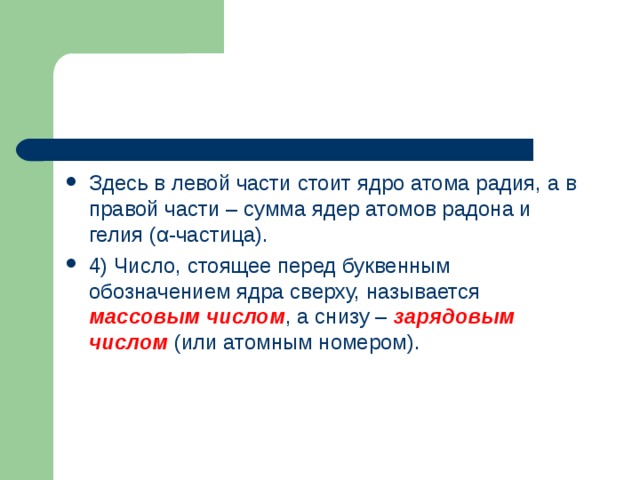 Здесь в левой части стоит ядро атома радия, а в правой части – сумма ядер атомов радона и гелия ( α -частица). 4) Число, стоящее перед буквенным обозначением ядра сверху, называется массовым числом , а снизу – зарядовым числом (или атомным номером).  