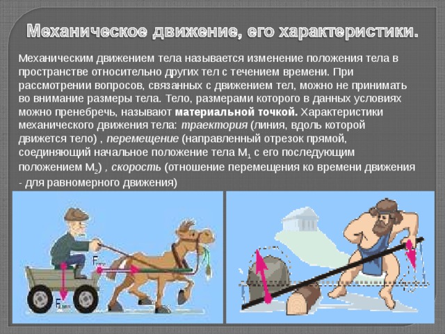 Механическим движением тела называется изменение положения тела в пространстве относительно других тел с течением времени. При рассмотрении вопросов, связанных с движением тел, можно не принимать во внимание размеры тела. Тело, размерами которого в данных условиях можно пренебречь, называют материальной точкой. Характеристики механического движения тела: траектория (линия, вдоль которой движется тело) , перемещение (направленный отрезок прямой, соединяющий начальное положение тела M 1  с его последующим положением M 2 ) , скорость (отношение перемещения ко времени движения - для равномерного движения) 